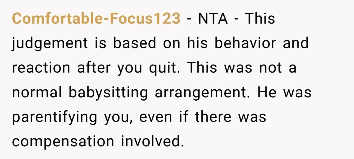 Comfortable-Focus123 − NTA - This judgement is based on his behavior and reaction after you quit. This was not a normal babysitting arrangement. He was parentifying you, even if there...