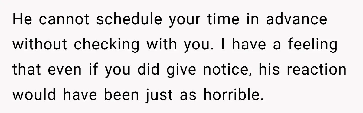 He cannot schedule your time in advance without checking with you. I have a feeling that even if you did give notice, his reaction would have been just as horrible.