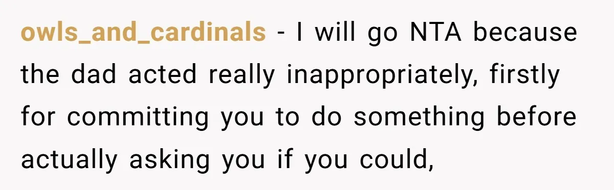 owls_and_cardinals − I will go NTA because the dad acted really inappropriately, firstly for committing you to do something before actually asking you if you could,