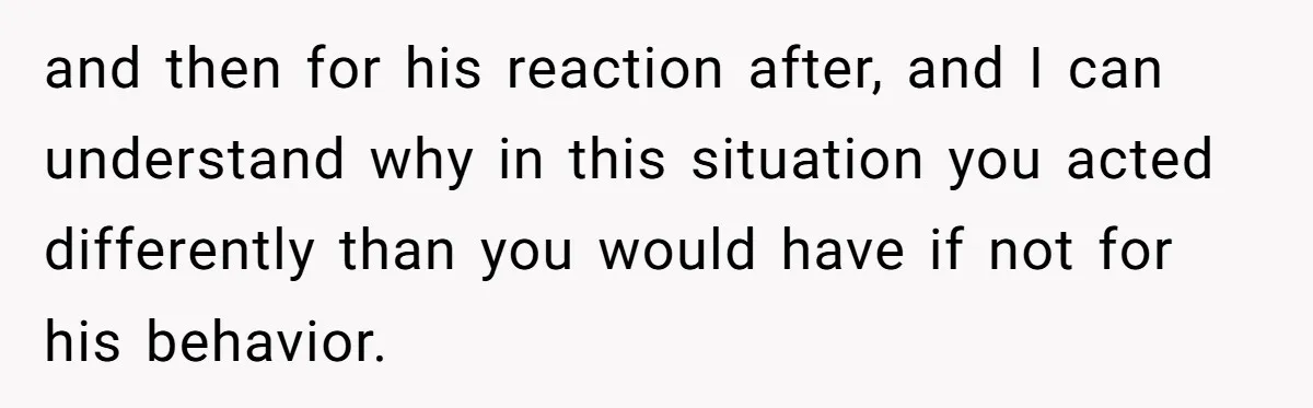 and then for his reaction after, and I can understand why in this situation you acted differently than you would have if not for his behavior.