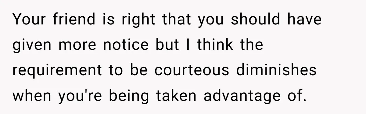Your friend is right that you should have given more notice but I think the requirement to be courteous diminishes when you're being taken advantage of.