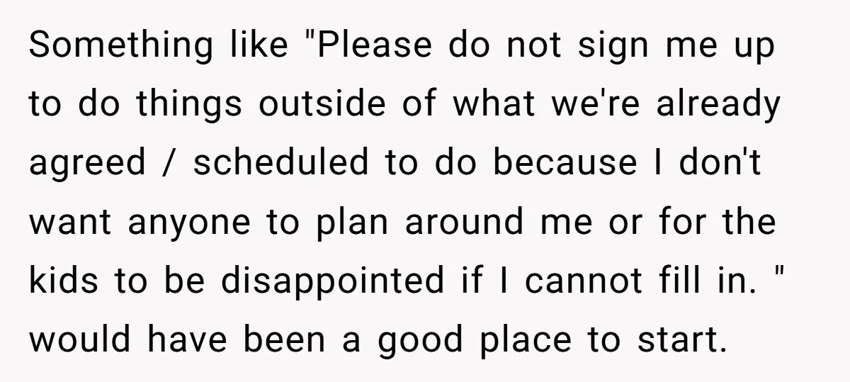 Something like "Please do not sign me up to do things outside of what we're already agreed / scheduled to do because I don't want anyone to plan around me...