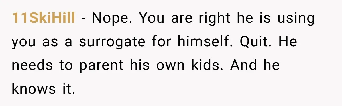 11SkiHill − Nope. You are right he is using you as a surrogate for himself. Quit. He needs to parent his own kids. And he knows it.