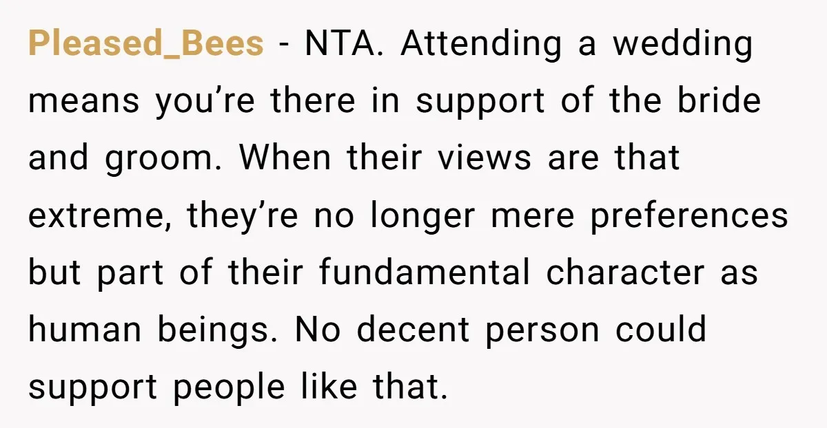 Pleased_Bees - NTA. Attending a wedding means you’re there in support of the bride and groom. When their views are that extreme, they’re no longer mere preferences but part of...