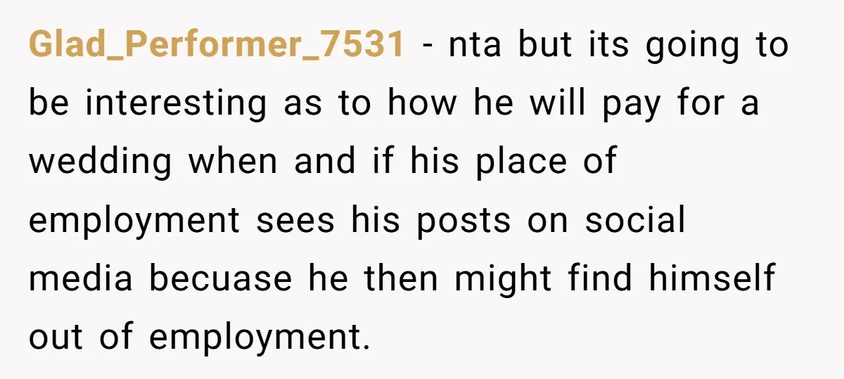 Glad_Performer_7531 - nta but its going to be interesting as to how he will pay for a wedding when and if his place of employment sees his posts on social...