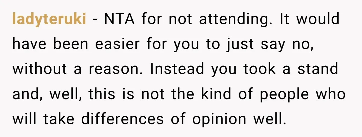 ladyteruki - NTA for not attending. It would have been easier for you to just say no, without a reason. Instead you took a stand and, well, this is not...