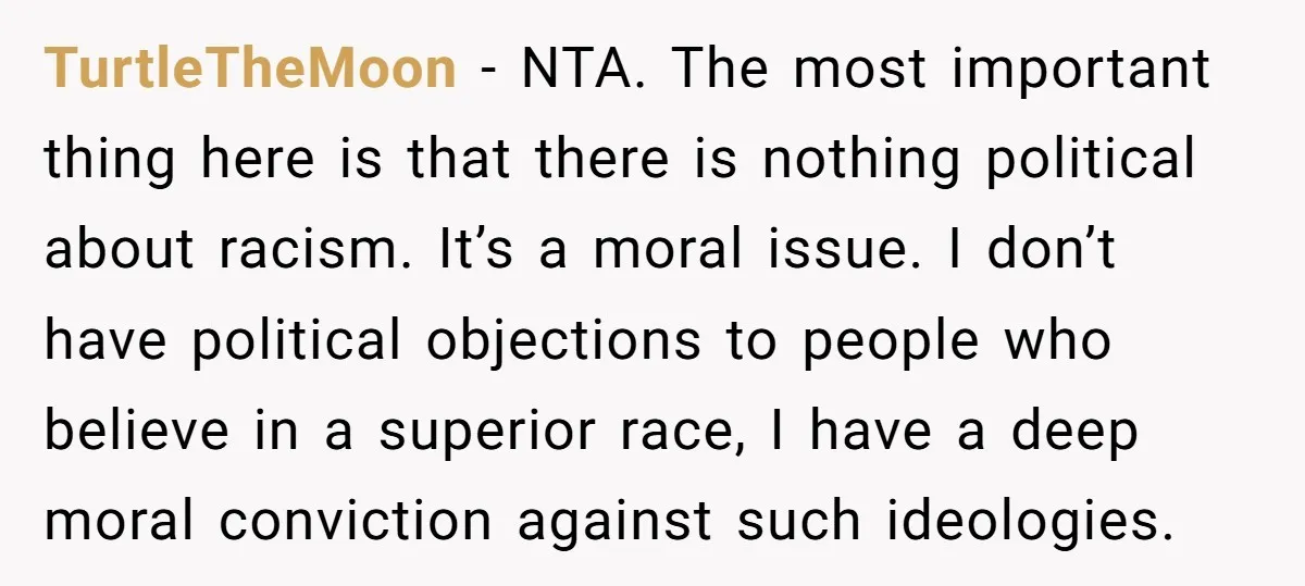 TurtleTheMoon - NTA. The most important thing here is that there is nothing political about racism. It’s a moral issue. I don’t have political objections to people who believe in...
