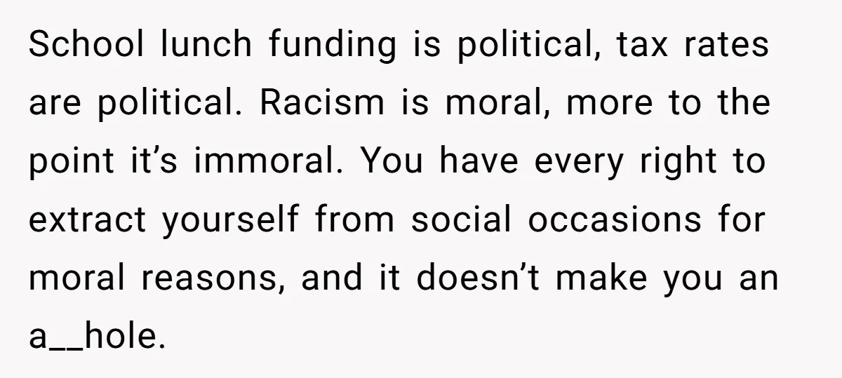 School lunch funding is political, tax rates are political. Racism is moral, more to the point it’s immoral. You have every right to extract yourself from social occasions for moral...