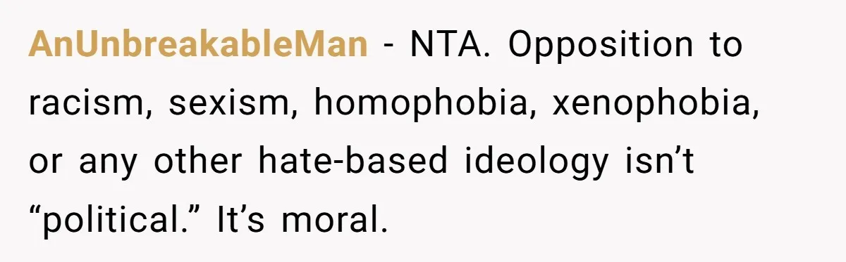 AnUnbreakableMan - NTA. Opposition to racism, sexism, homophobia, xenophobia, or any other hate-based ideology isn’t “political.” It’s moral.