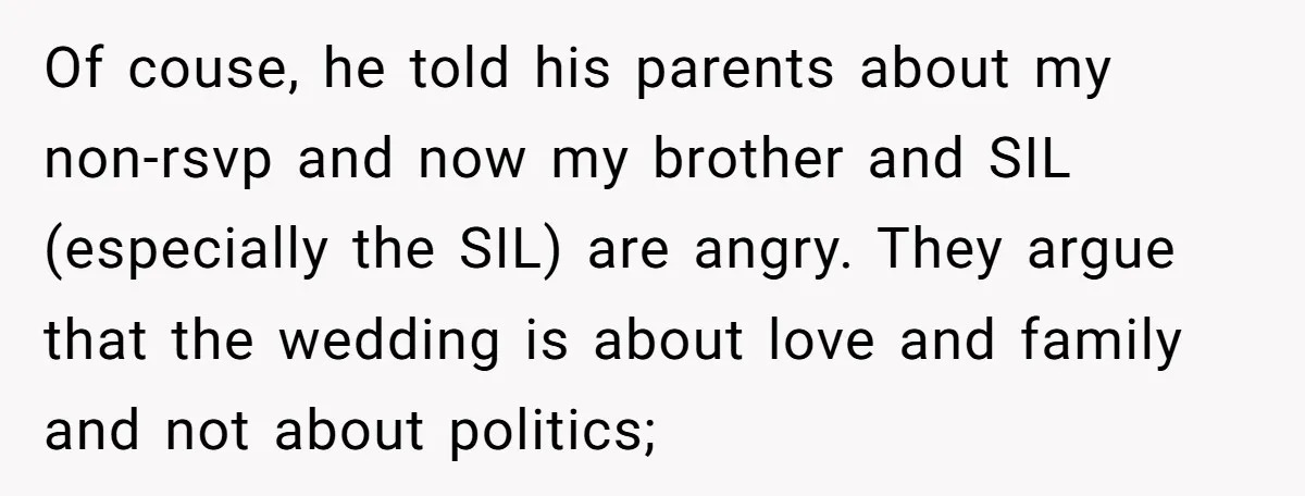 Of couse, he told his parents about my non-rsvp and now my brother and SIL (especially the SIL) are angry. They argue that the wedding is about love and family...