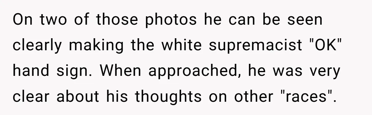 On two of those photos he can be seen clearly making the white supremacist "OK" hand sign. When approached, he was very clear about his thoughts on other "races".