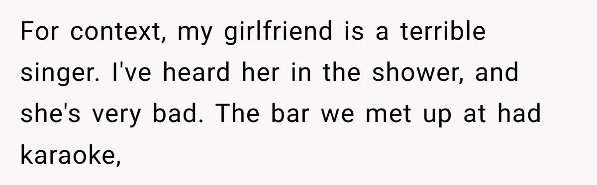 For context, my girlfriend is a terrible singer. I've heard her in the shower, and she's very bad. The bar we met up at had karaoke,