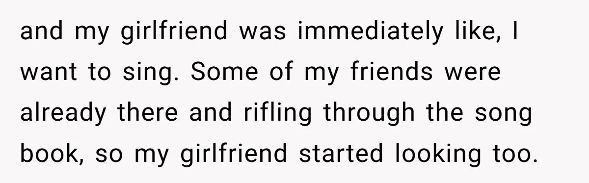 and my girlfriend was immediately like, I want to sing. Some of my friends were already there and rifling through the song book, so my girlfriend started looking too.