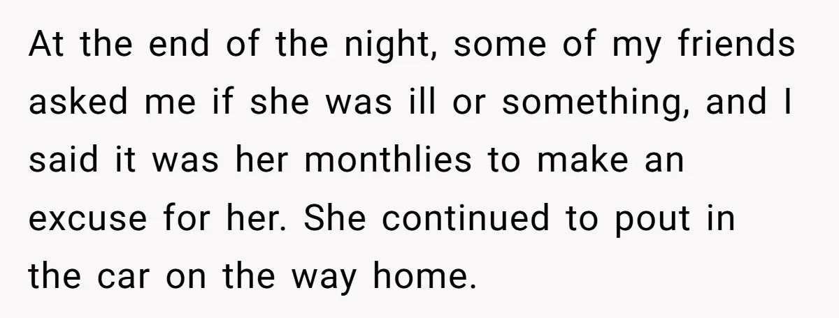 At the end of the night, some of my friends asked me if she was ill or something, and I said it was her monthlies to make an excuse for...