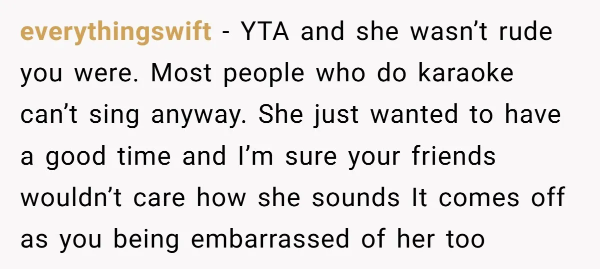 everythingswift − YTA and she wasn’t rude you were. Most people who do karaoke can’t sing anyway. She just wanted to have a good time and I’m sure your friends...