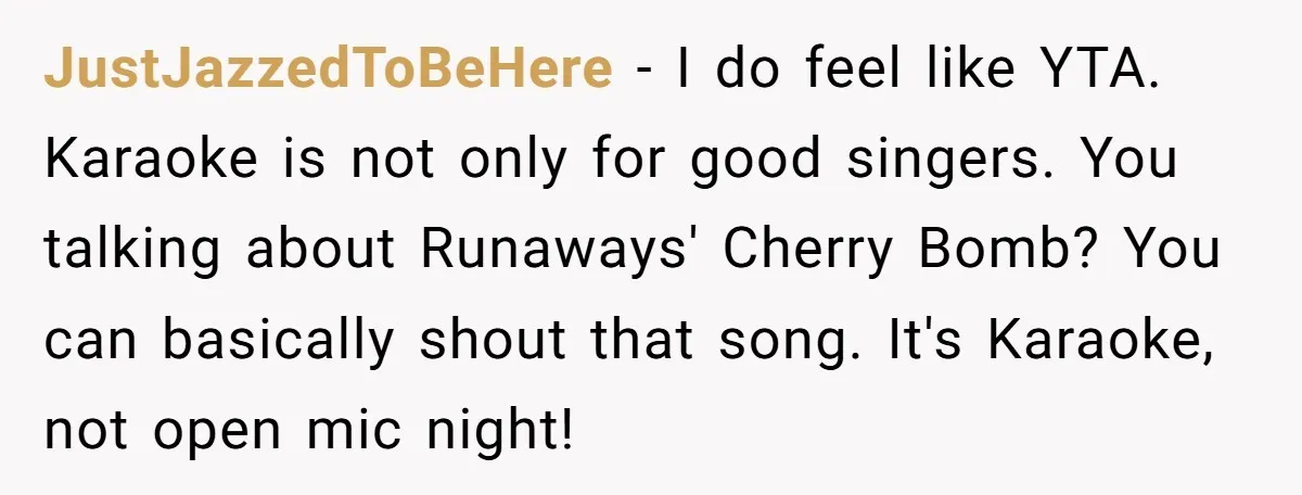 JustJazzedToBeHere − I do feel like YTA. Karaoke is not only for good singers. You talking about Runaways' Cherry Bomb? You can basically shout that song. It's Karaoke, not open...