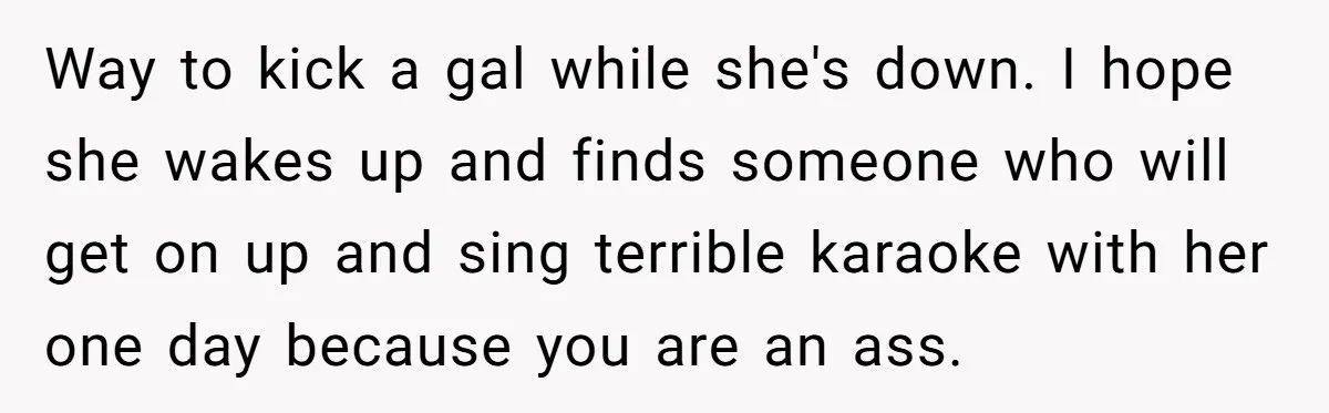 Way to kick a gal while she's down. I hope she wakes up and finds someone who will get on up and sing terrible karaoke with her one day because...