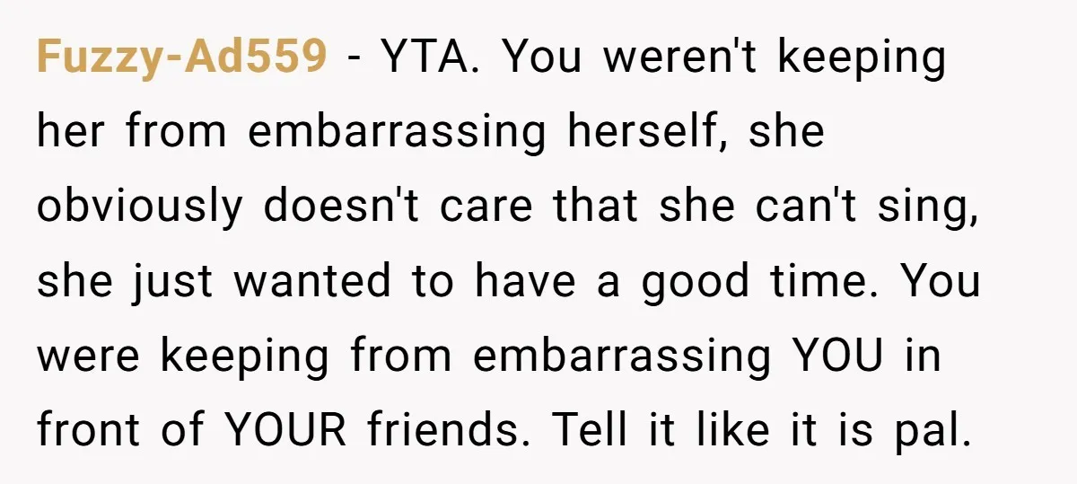 Fuzzy-Ad559 − YTA. You weren't keeping her from embarrassing herself, she obviously doesn't care that she can't sing, she just wanted to have a good time. You were keeping from...