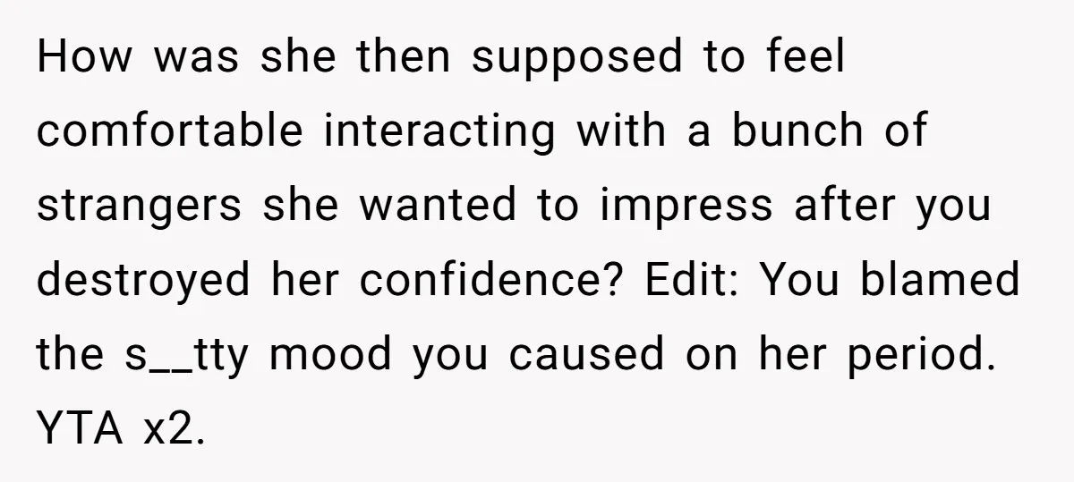 How was she then supposed to feel comfortable interacting with a bunch of strangers she wanted to impress after you destroyed her confidence? Edit: You blamed the s__tty mood you...