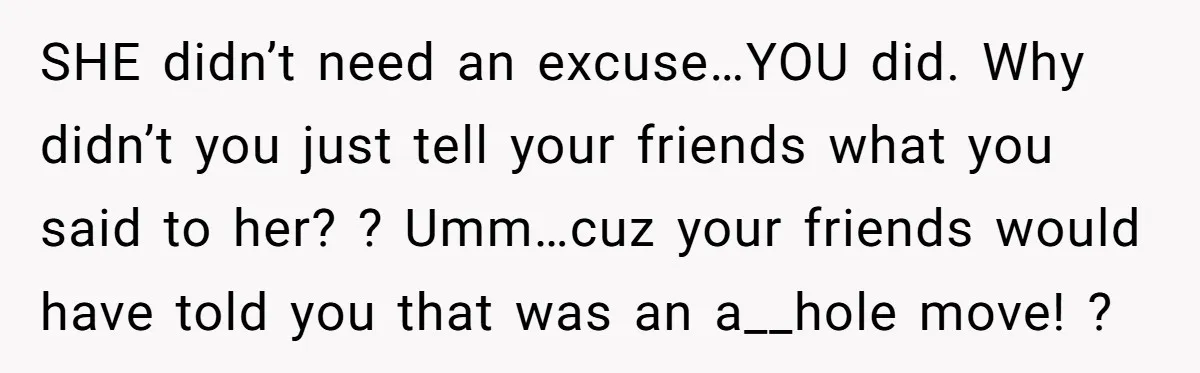 SHE didn’t need an excuse…YOU did. Why didn’t you just tell your friends what you said to her? ? Umm…cuz your friends would have told you that was an a__hole...