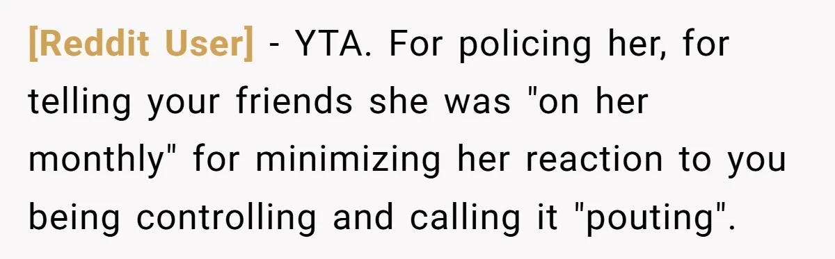 [Reddit User] − YTA. For policing her, for telling your friends she was "on her monthly" for minimizing her reaction to you being controlling and calling it "pouting".