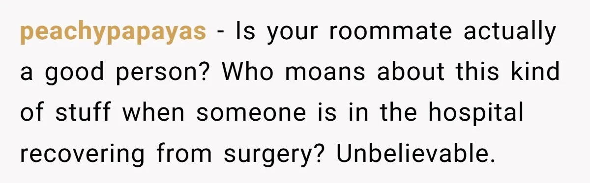 peachypapayas - Is your roommate actually a good person? Who moans about this kind of stuff when someone is in the hospital recovering from surgery? Unbelievable.
