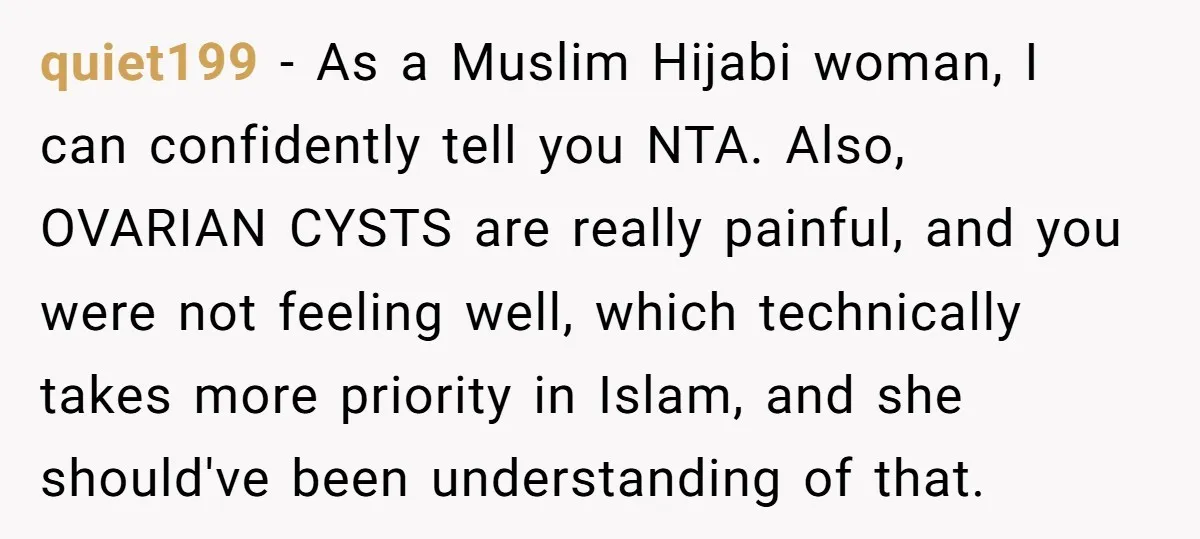 quiet199 - As a Muslim Hijabi woman, I can confidently tell you NTA. Also, OVARIAN CYSTS are really painful, and you were not feeling well, which technically takes more priority...