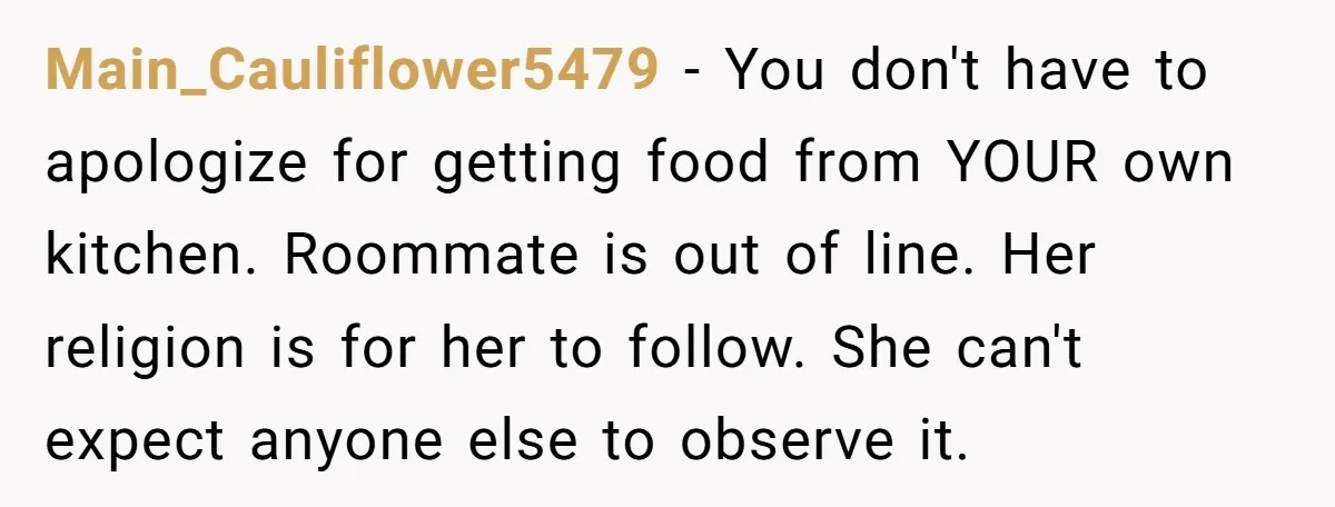 Main_Cauliflower5479 - You don't have to apologize for getting food from YOUR own kitchen. Roommate is out of line. Her religion is for her to follow. She can't expect anyone...