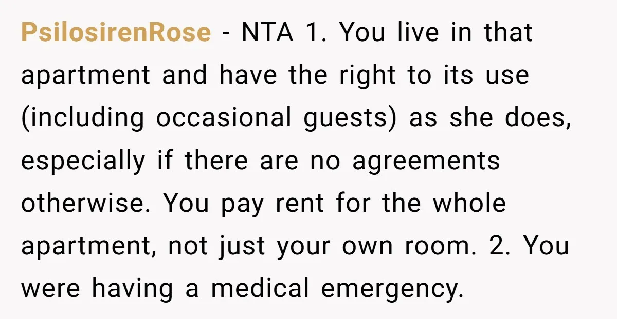 PsilosirenRose - NTA 1. You live in that apartment and have the right to its use (including occasional guests) as she does, especially if there are no agreements otherwise. You...