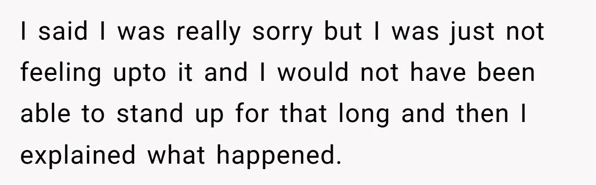 I said I was really sorry but I was just not feeling upto it and I would not have been able to stand up for that long and then I...