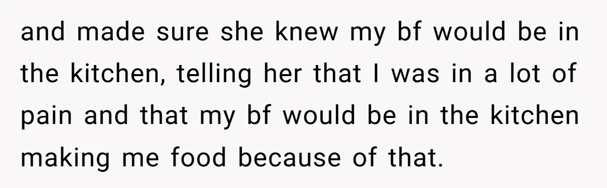 and made sure she knew my bf would be in the kitchen, telling her that I was in a lot of pain and that my bf would be in the...
