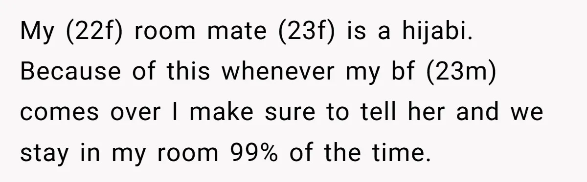 My (22f) room mate (23f) is a hijabi. Because of this whenever my bf (23m) comes over I make sure to tell her and we stay in my room 99%...