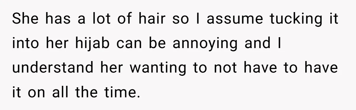 She has a lot of hair so I assume tucking it into her hijab can be annoying and I understand her wanting to not have to have it on all...