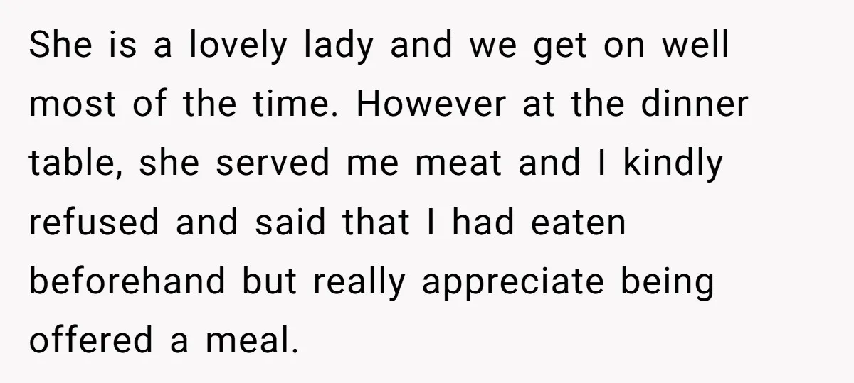 She is a lovely lady and we get on well most of the time. However at the dinner table, she served me meat and I kindly refused and said that...