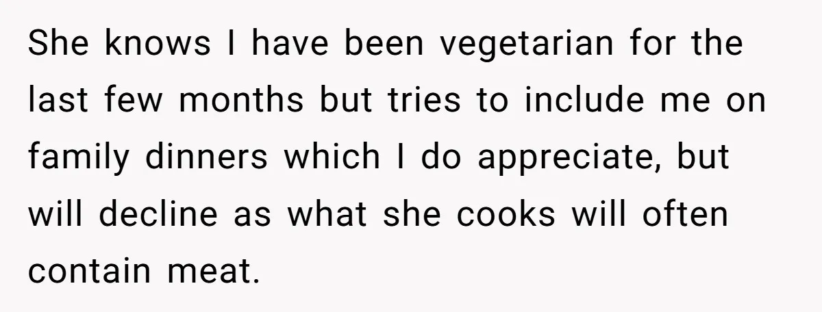 She knows I have been vegetarian for the last few months but tries to include me on family dinners which I do appreciate, but will decline as what she cooks...