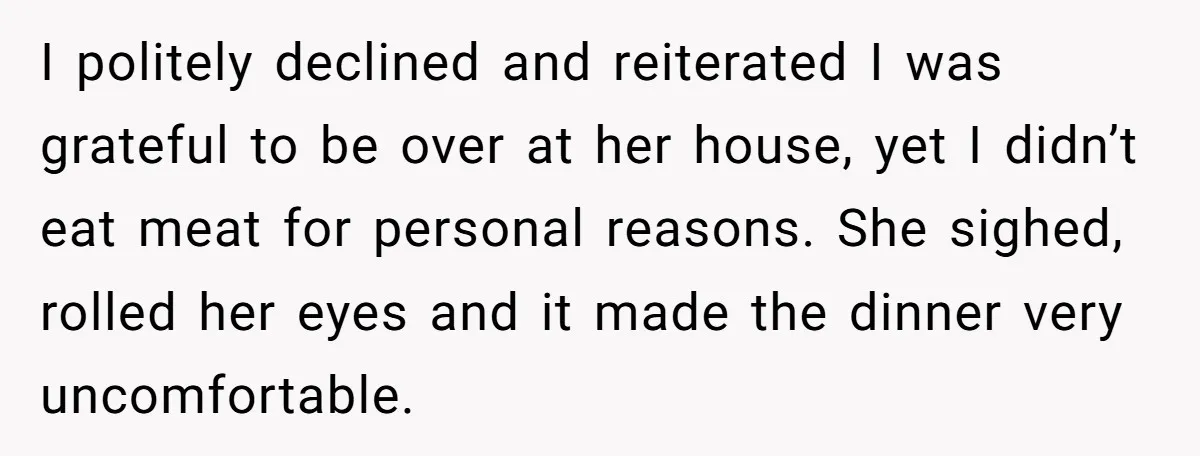 I politely declined and reiterated I was grateful to be over at her house, yet I didn’t eat meat for personal reasons. She sighed, rolled her eyes and it made...