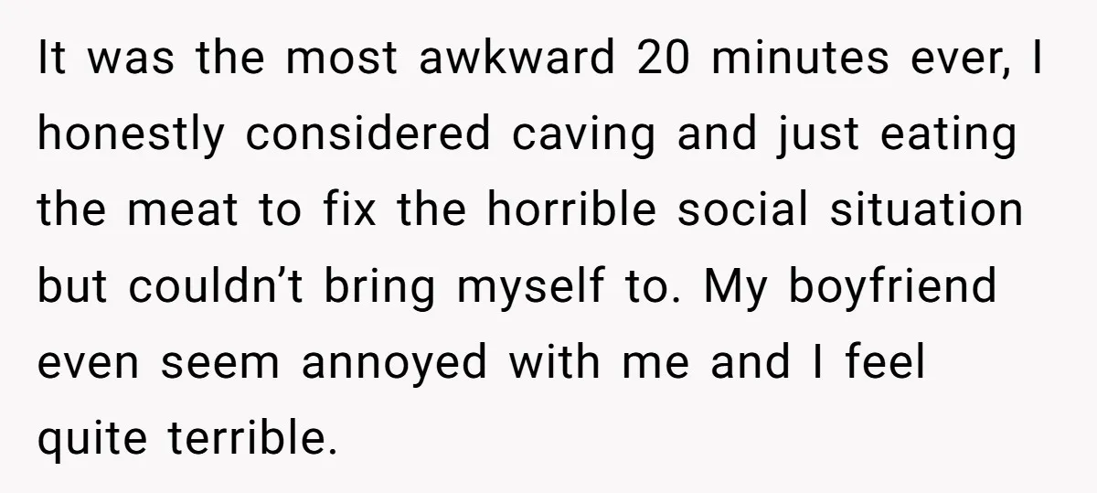 It was the most awkward 20 minutes ever, I honestly considered caving and just eating the meat to fix the horrible social situation but couldn’t bring myself to. My boyfriend...