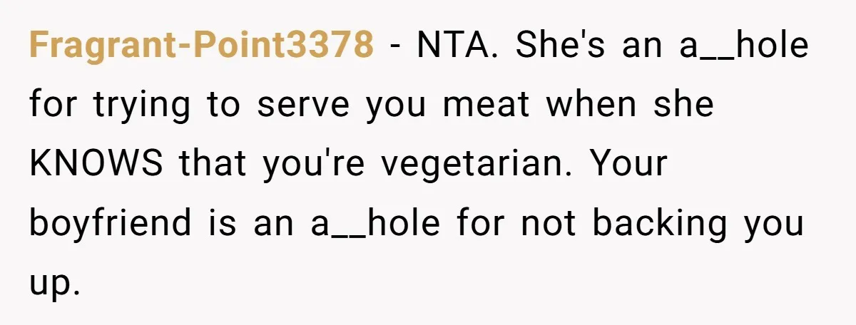 Fragrant-Point3378 − NTA. She's an a__hole for trying to serve you meat when she KNOWS that you're vegetarian. Your boyfriend is an a__hole for not backing you up.