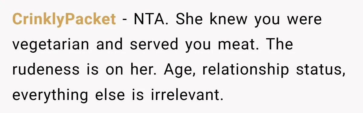 CrinklyPacket − NTA. She knew you were vegetarian and served you meat. The rudeness is on her. Age, relationship status, everything else is irrelevant.