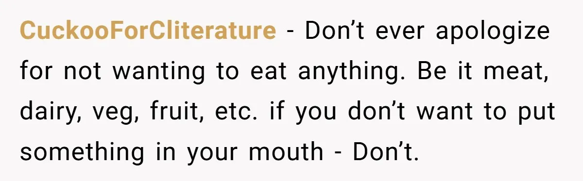 CuckooForCliterature − Don’t ever apologize for not wanting to eat anything. Be it meat, dairy, veg, fruit, etc. if you don’t want to put something in your mouth - Don’t.