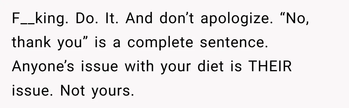 F__king. Do. It. And don’t apologize. “No, thank you” is a complete sentence. Anyone’s issue with your diet is THEIR issue. Not yours.