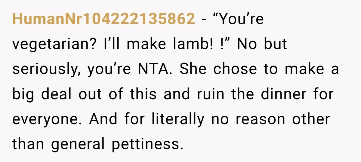 HumanNr104222135862 − “You’re vegetarian? I’ll make lamb! !” No but seriously, you’re NTA. She chose to make a big deal out of this and ruin the dinner for everyone. And...