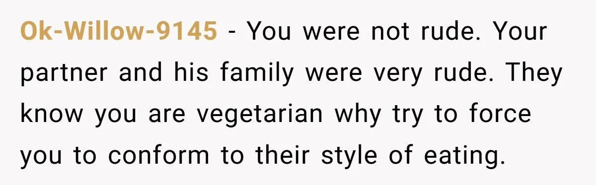 Ok-Willow-9145 − You were not rude. Your partner and his family were very rude. They know you are vegetarian why try to force you to conform to their style of...