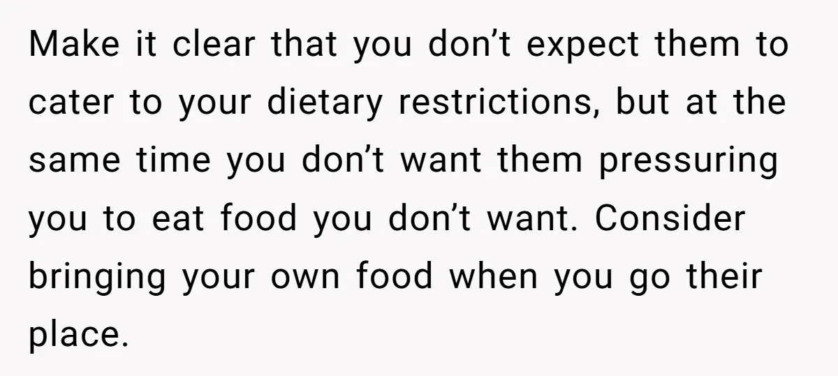 Make it clear that you don’t expect them to cater to your dietary restrictions, but at the same time you don’t want them pressuring you to eat food you don’t...
