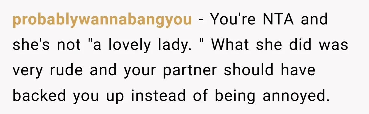 probablywannabangyou − You're NTA and she's not "a lovely lady. " What she did was very rude and your partner should have backed you up instead of being annoyed.
