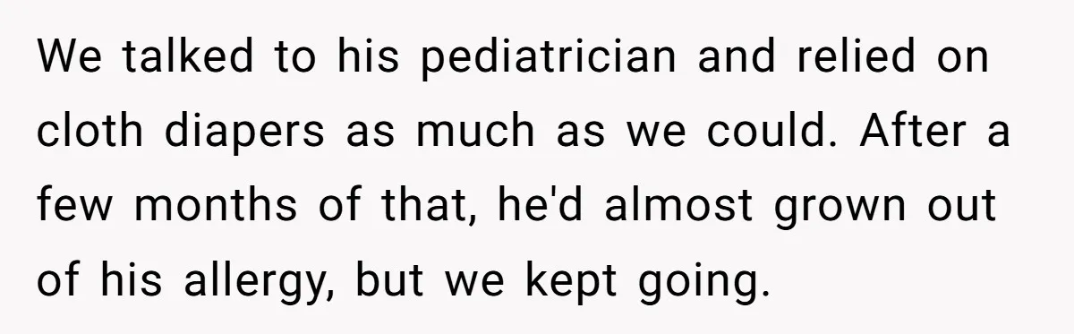 We talked to his pediatrician and relied on cloth diapers as much as we could. After a few months of that, he'd almost grown out of his allergy, but we...