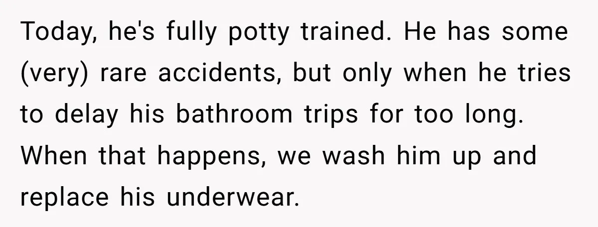 Today, he's fully potty trained. He has some (very) rare accidents, but only when he tries to delay his bathroom trips for too long. When that happens, we wash him...