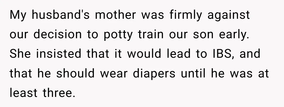 My husband's mother was firmly against our decision to potty train our son early. She insisted that it would lead to IBS, and that he should wear diapers until he...