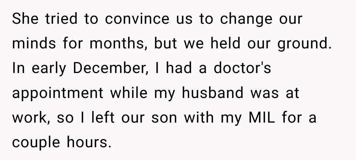 She tried to convince us to change our minds for months, but we held our ground. In early December, I had a doctor's appointment while my husband was at work,...