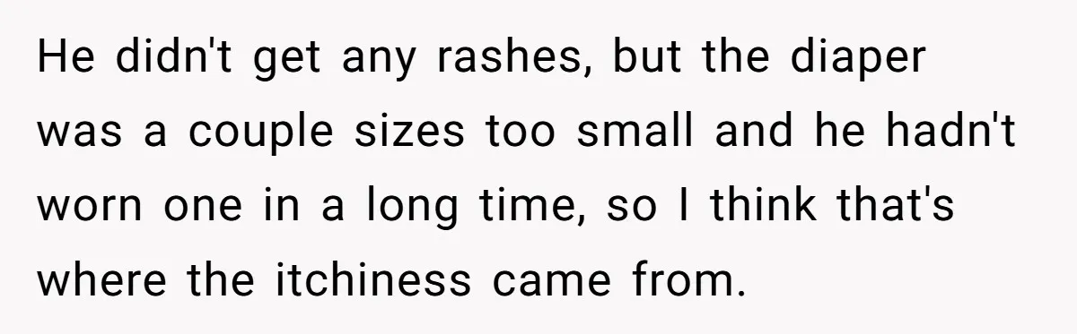 He didn't get any rashes, but the diaper was a couple sizes too small and he hadn't worn one in a long time, so I think that's where the itchiness...